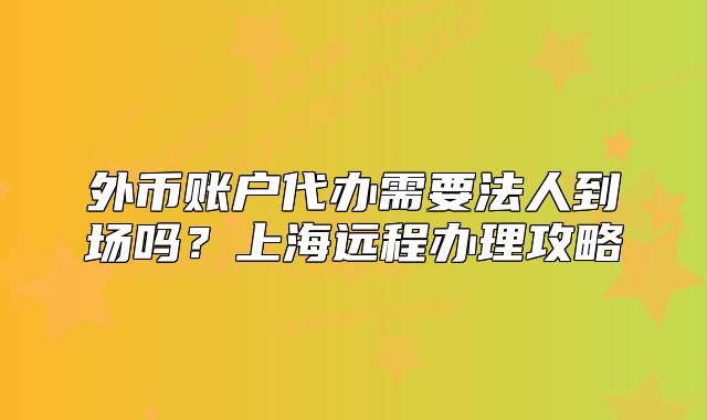 外幣賬戶代辦需要法人到場嗎？上海遠程辦理攻略