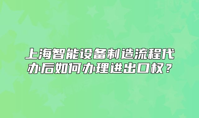 上海智能設(shè)備制造流程代辦后如何辦理進(jìn)出口權(quán)？