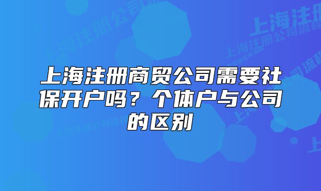 上海注冊商貿(mào)公司需要社保開戶嗎？個(gè)體戶與公司的區(qū)別