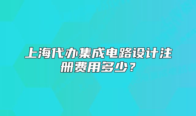 上海代辦集成電路設(shè)計注冊費用多少？