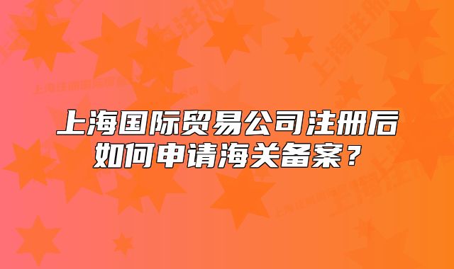上海國(guó)際貿(mào)易公司注冊(cè)后如何申請(qǐng)海關(guān)備案？