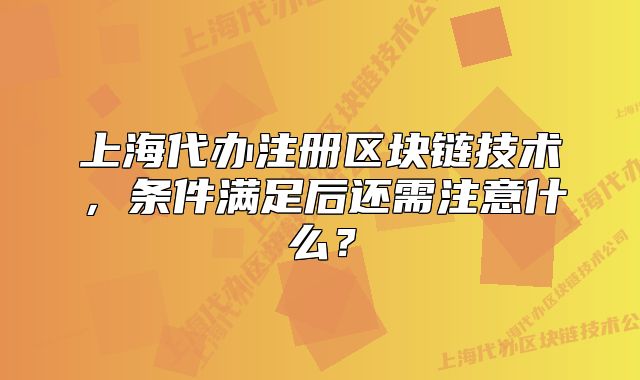 上海代辦注冊區(qū)塊鏈技術，條件滿足后還需注意什么？