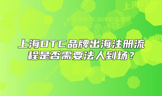 上海DTC品牌出海注冊流程是否需要法人到場？