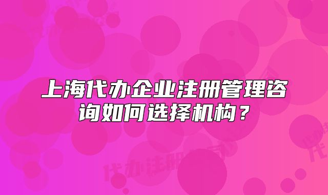 上海代辦企業(yè)注冊管理咨詢?nèi)绾芜x擇機構(gòu)？