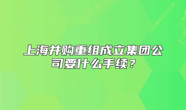 上海并購重組成立集團(tuán)公司要什么手續(xù)？