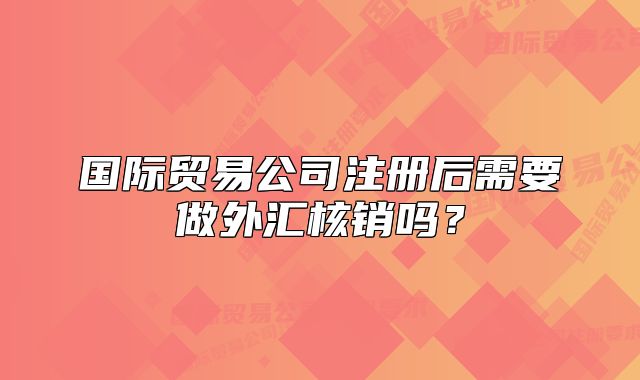 國際貿(mào)易公司注冊后需要做外匯核銷嗎？