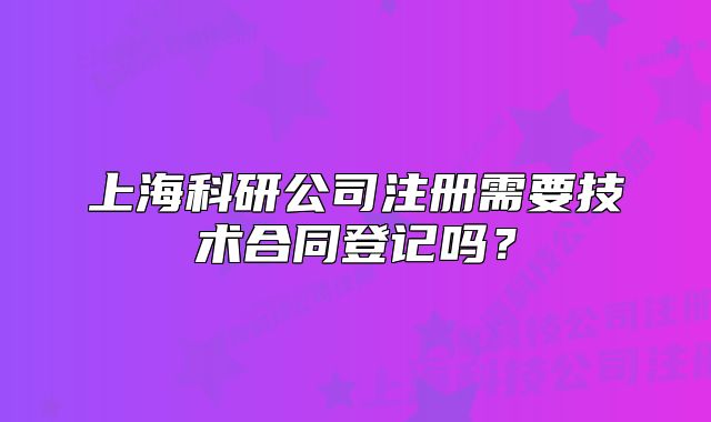 上海科研公司注冊(cè)需要技術(shù)合同登記嗎？