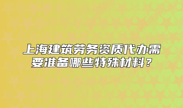 上海建筑勞務(wù)資質(zhì)代辦需要準(zhǔn)備哪些特殊材料？