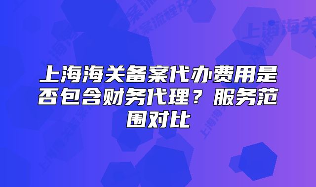 上海海關(guān)備案代辦費(fèi)用是否包含財(cái)務(wù)代理？服務(wù)范圍對比