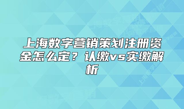 上海數(shù)字營(yíng)銷策劃注冊(cè)資金怎么定？認(rèn)繳vs實(shí)繳解析