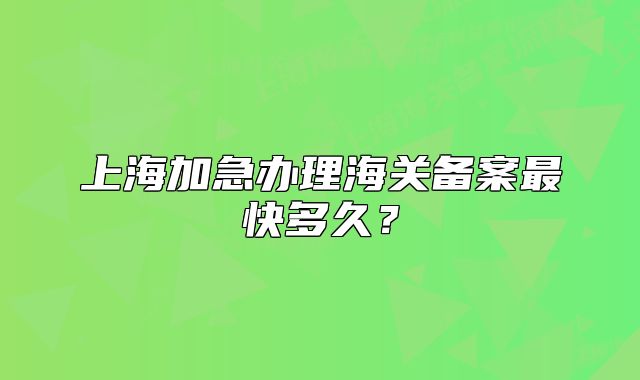上海加急辦理海關(guān)備案最快多久？