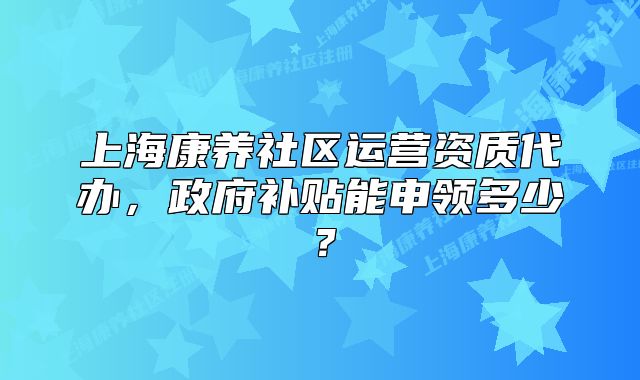 上海康養(yǎng)社區(qū)運(yùn)營(yíng)資質(zhì)代辦，政府補(bǔ)貼能申領(lǐng)多少？