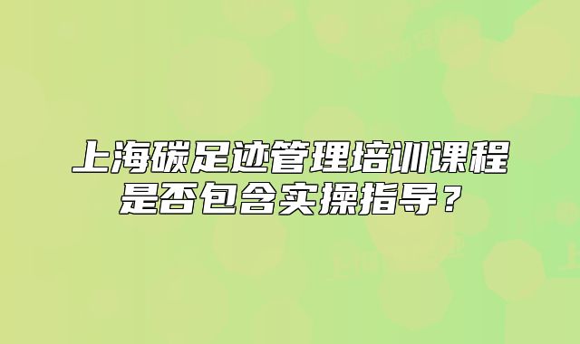 上海碳足跡管理培訓課程是否包含實操指導？