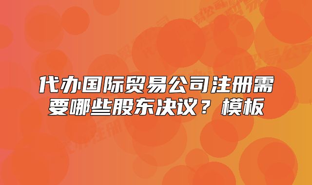代辦國際貿(mào)易公司注冊需要哪些股東決議？模板