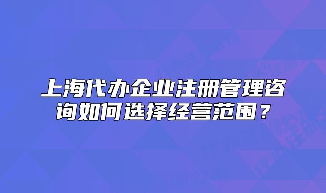 上海代辦企業(yè)注冊管理咨詢?nèi)绾芜x擇經(jīng)營范圍？