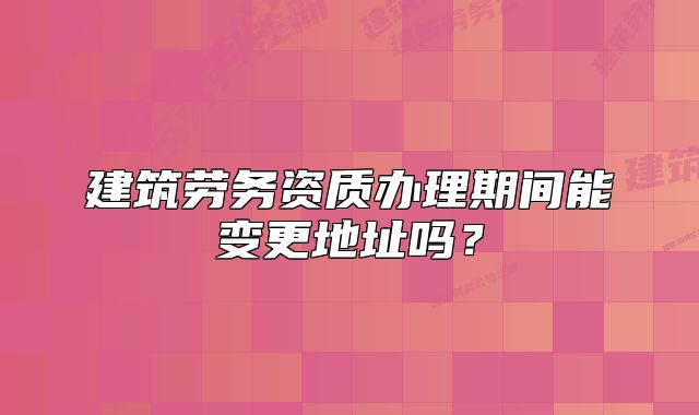 建筑勞務(wù)資質(zhì)辦理期間能變更地址嗎？