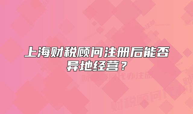 上海財(cái)稅顧問注冊(cè)后能否異地經(jīng)營？