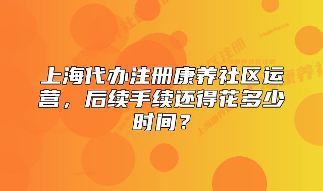 上海代辦注冊康養(yǎng)社區(qū)運營，后續(xù)手續(xù)還得花多少時間？