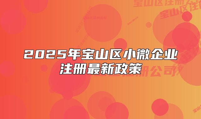 2025年寶山區(qū)小微企業(yè)注冊最新政策