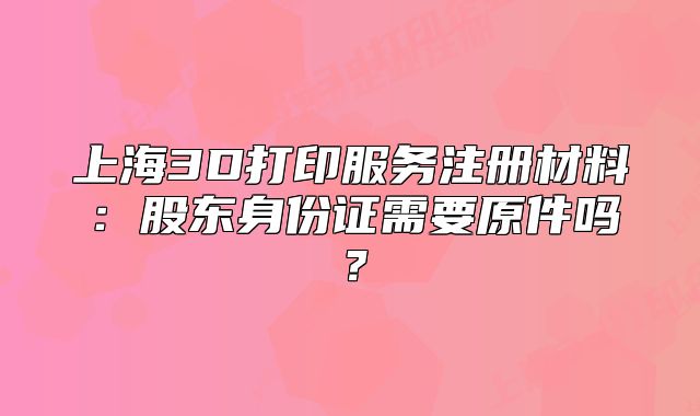 上海3D打印服務(wù)注冊(cè)材料：股東身份證需要原件嗎？