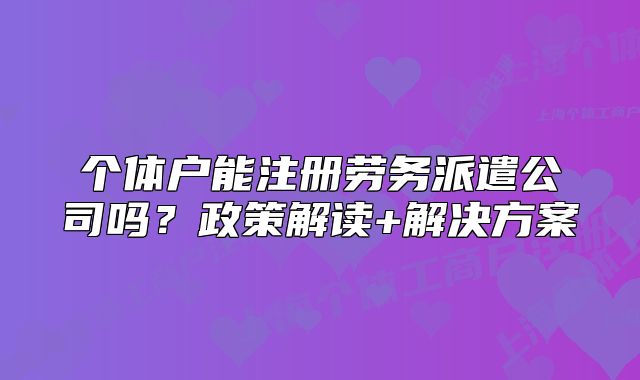 個(gè)體戶能注冊(cè)勞務(wù)派遣公司嗎？政策解讀+解決方案