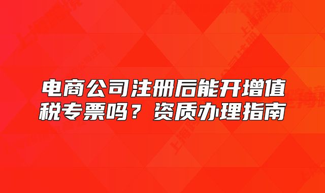 電商公司注冊(cè)后能開(kāi)增值稅專票嗎？資質(zhì)辦理指南