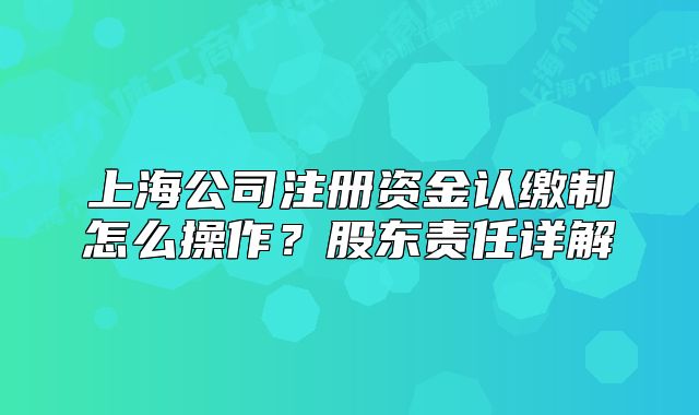 上海公司注冊資金認繳制怎么操作？股東責任詳解