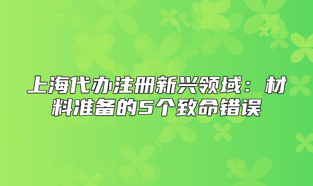上海代辦注冊(cè)新興領(lǐng)域：材料準(zhǔn)備的5個(gè)致命錯(cuò)誤