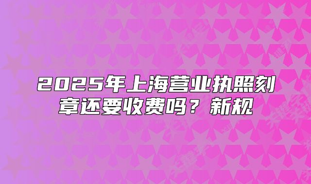 2025年上海營業(yè)執(zhí)照刻章還要收費(fèi)嗎？新規(guī)