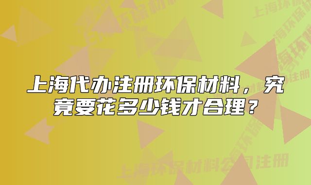 上海代辦注冊環(huán)保材料，究竟要花多少錢才合理？