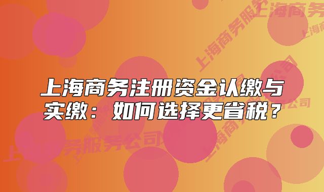 上海商務(wù)注冊(cè)資金認(rèn)繳與實(shí)繳：如何選擇更省稅？