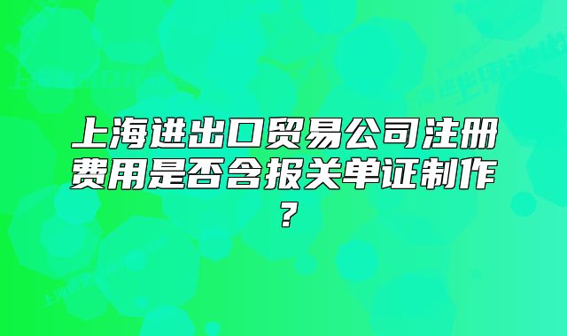 上海進(jìn)出口貿(mào)易公司注冊(cè)費(fèi)用是否含報(bào)關(guān)單證制作？