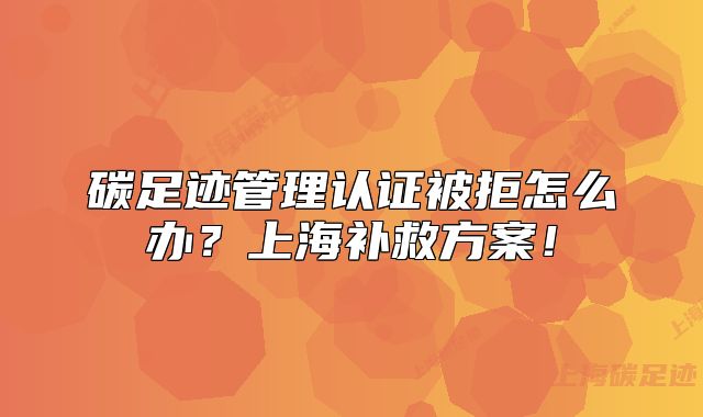 碳足跡管理認(rèn)證被拒怎么辦？上海補(bǔ)救方案！