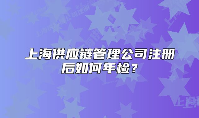 上海供應(yīng)鏈管理公司注冊后如何年檢？