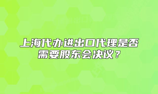 上海代辦進(jìn)出口代理是否需要股東會決議？