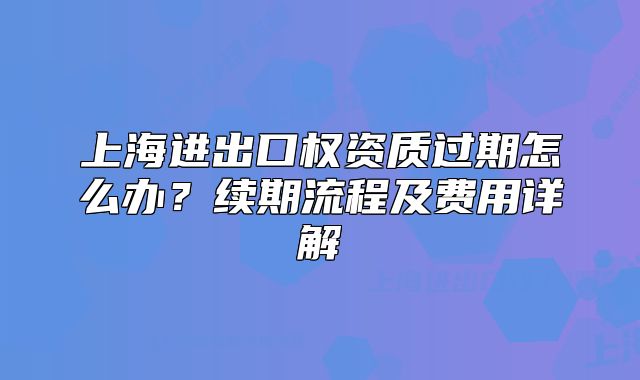 上海進(jìn)出口權(quán)資質(zhì)過期怎么辦？續(xù)期流程及費(fèi)用詳解
