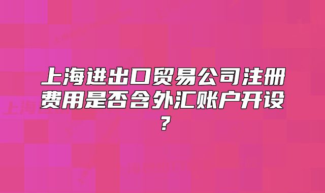上海進(jìn)出口貿(mào)易公司注冊(cè)費(fèi)用是否含外匯賬戶開設(shè)？
