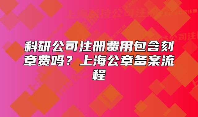 科研公司注冊費用包含刻章費嗎？上海公章備案流程