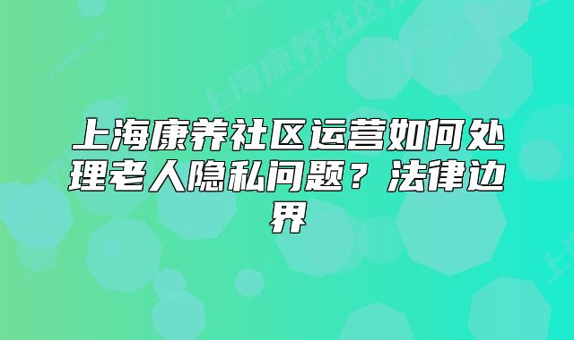 上海康養(yǎng)社區(qū)運營如何處理老人隱私問題？法律邊界