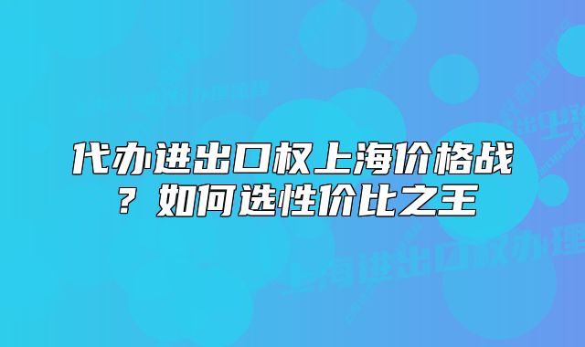 代辦進(jìn)出口權(quán)上海價格戰(zhàn)？如何選性價比之王