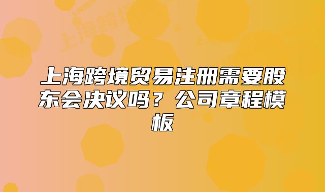 上?？缇迟Q(mào)易注冊需要股東會(huì)決議嗎？公司章程模板