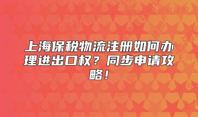上海保稅物流注冊(cè)如何辦理進(jìn)出口權(quán)？同步申請(qǐng)攻略！