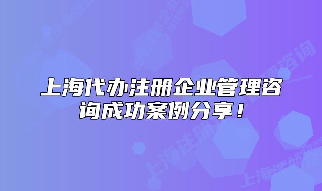 上海代辦注冊企業(yè)管理咨詢成功案例分享！