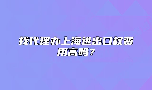 找代理辦上海進出口權(quán)費用高嗎？
