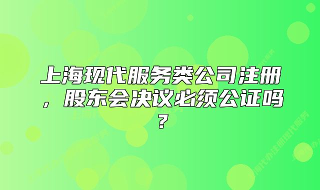 上海現(xiàn)代服務(wù)類公司注冊，股東會決議必須公證嗎？