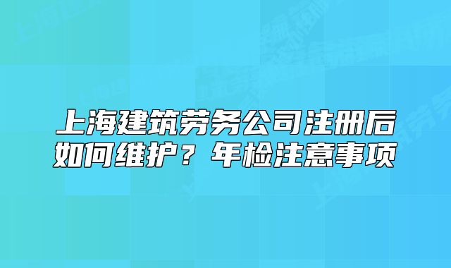 上海建筑勞務公司注冊后如何維護？年檢注意事項