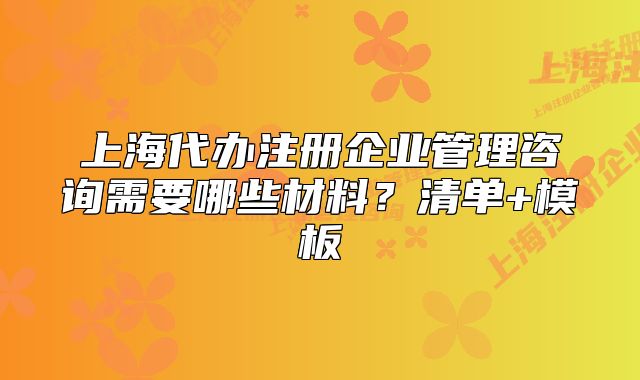 上海代辦注冊企業(yè)管理咨詢需要哪些材料？清單+模板