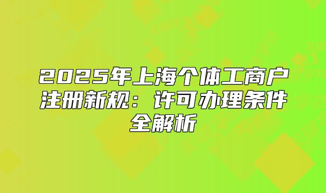 2025年上海個(gè)體工商戶注冊(cè)新規(guī)：許可辦理?xiàng)l件全解析