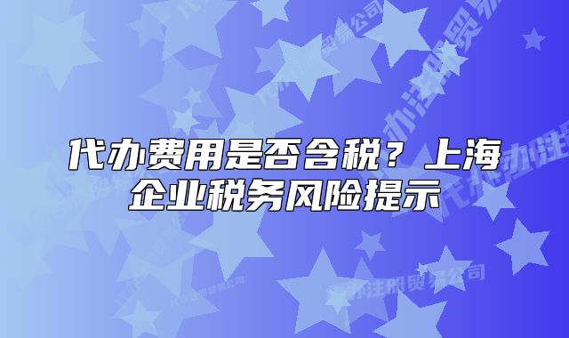 代辦費(fèi)用是否含稅？上海企業(yè)稅務(wù)風(fēng)險(xiǎn)提示