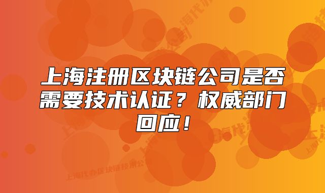 上海注冊區(qū)塊鏈公司是否需要技術認證？權威部門回應！